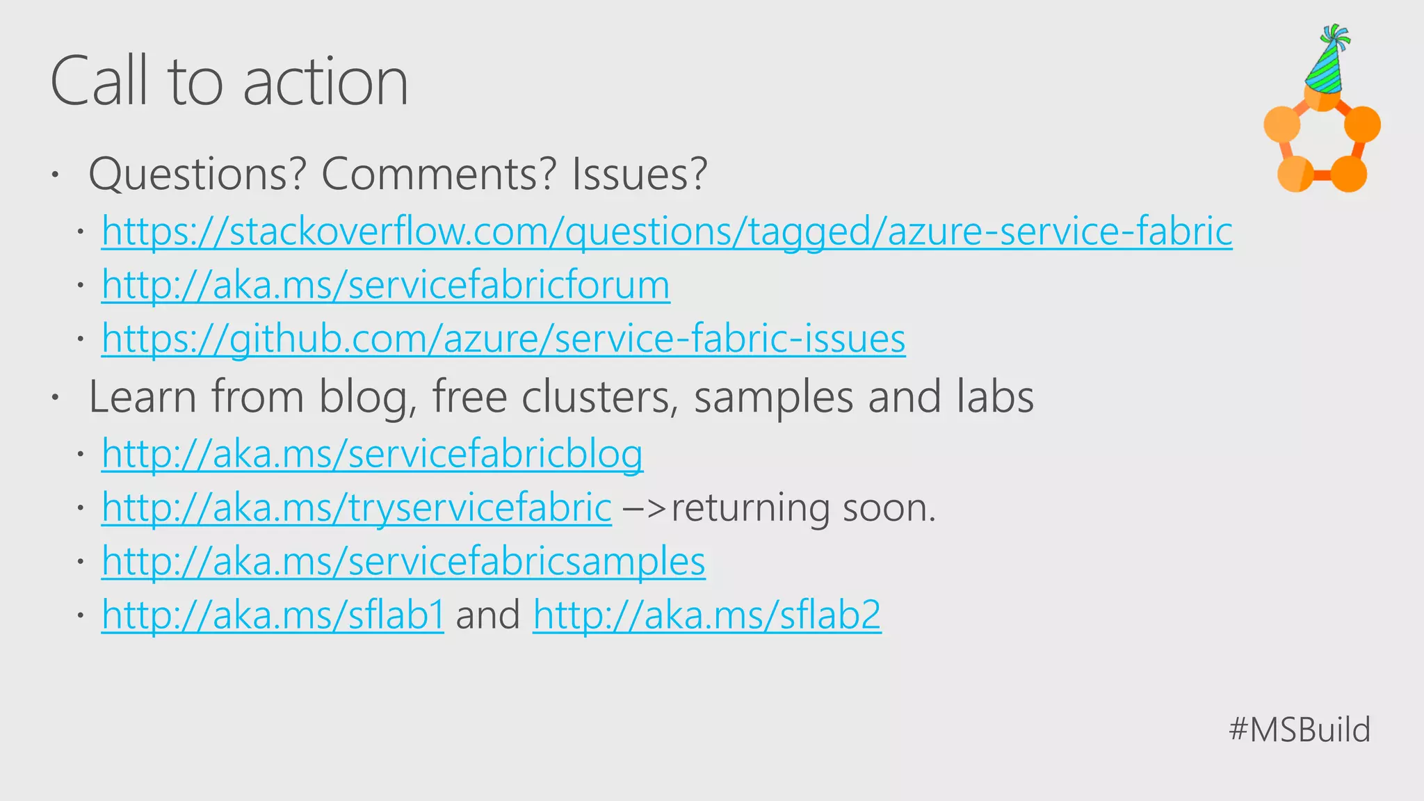  Questions? Comments? Issues?
 https://stackoverflow.com/questions/tagged/azure-service-fabric
 http://aka.ms/servicefabricforum
 https://github.com/azure/service-fabric-issues
 Learn from blog, free clusters, samples and labs
 http://aka.ms/servicefabricblog
 http://aka.ms/tryservicefabric –>returning soon.
 http://aka.ms/servicefabricsamples
 http://aka.ms/sflab1 and http://aka.ms/sflab2
 