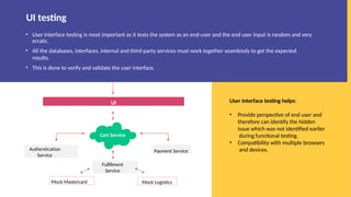 • User interface testing is most important as it tests the system as an end-user and the end user input is random and very
erratic.
• All the databases, interfaces, internal and third-party services must work together seamlessly to get the expected
results.
• This is done to verify and validate the user interface.
User Interface testing helps:
• Provide perspective of end user and
therefore can identify the hidden
issue which was not identified earlier
during functional testing.
• Compatibility with multiple browsers
and devices.
UI testing
UI
Cart Service
Authentication
Service
Payment Service
Fulfilment
Service
Mock Mastercard Mock Logistics
 