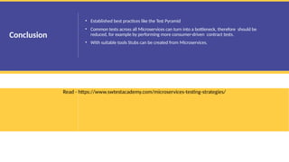 • Established best practices like the Test Pyramid
• Common tests across all Microservices can turn into a bottleneck, therefore should be
reduced, for example by performing more consumer-driven contract tests.
• With suitable tools Stubs can be created from Microservices.
Read - https://www.swtestacademy.com/microservices-testing-strategies/
Conclusion
 