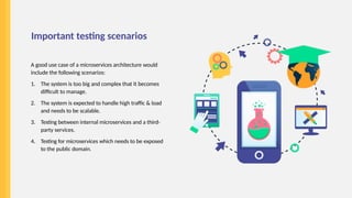 Important testing scenarios
A good use case of a microservices architecture would
include the following scenarios:
1. The system is too big and complex that it becomes
difficult to manage.
2. The system is expected to handle high traffic & load
and needs to be scalable.
3. Testing between internal microservices and a third-
party services.
4. Testing for microservices which needs to be exposed
to the public domain.
 