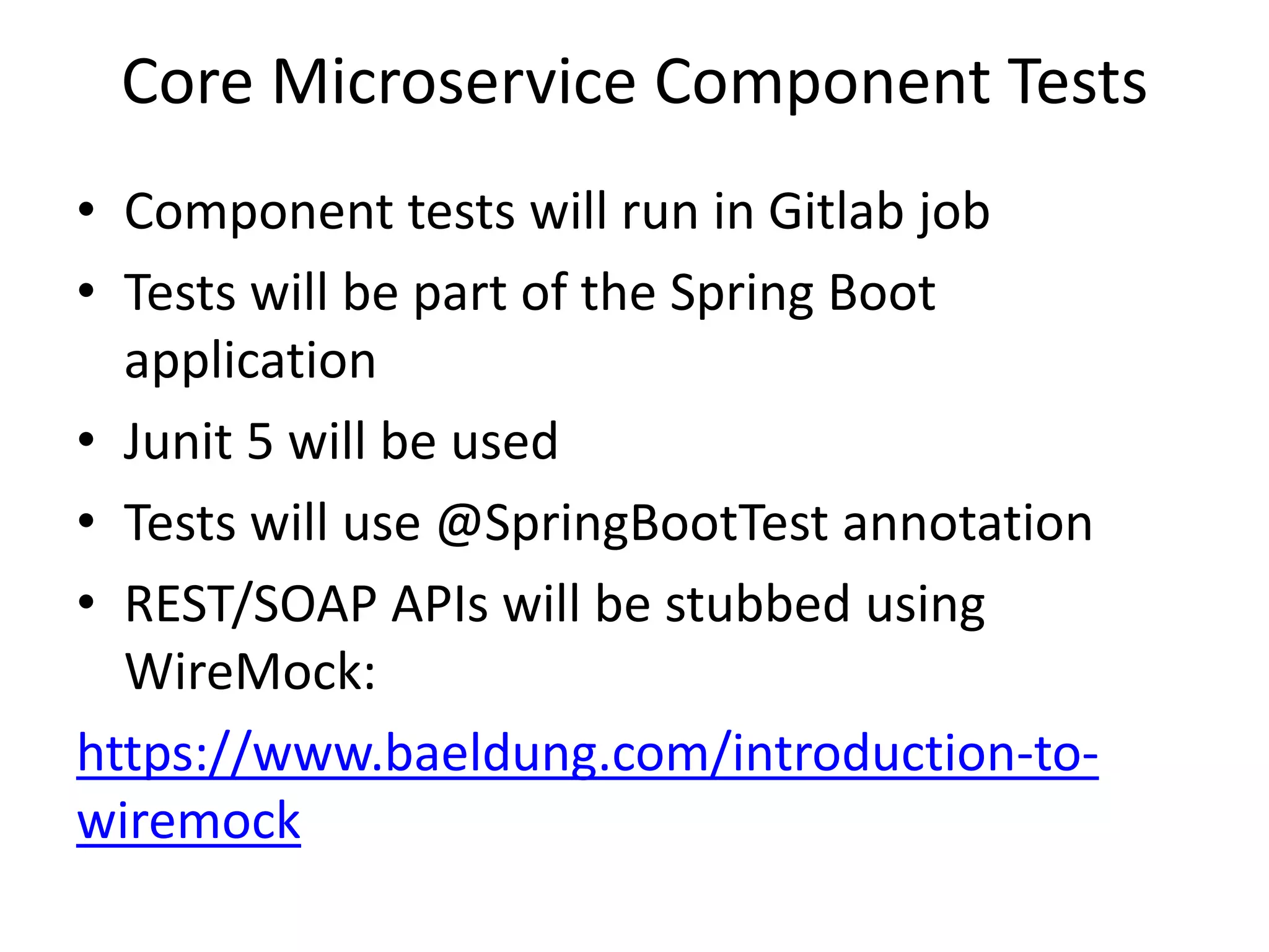 Core Microservice Component Tests
• Component tests will run in Gitlab job
• Tests will be part of the Spring Boot
application
• Junit 5 will be used
• Tests will use @SpringBootTest annotation
• REST/SOAP APIs will be stubbed using
WireMock:
https://www.baeldung.com/introduction-to-
wiremock
 
