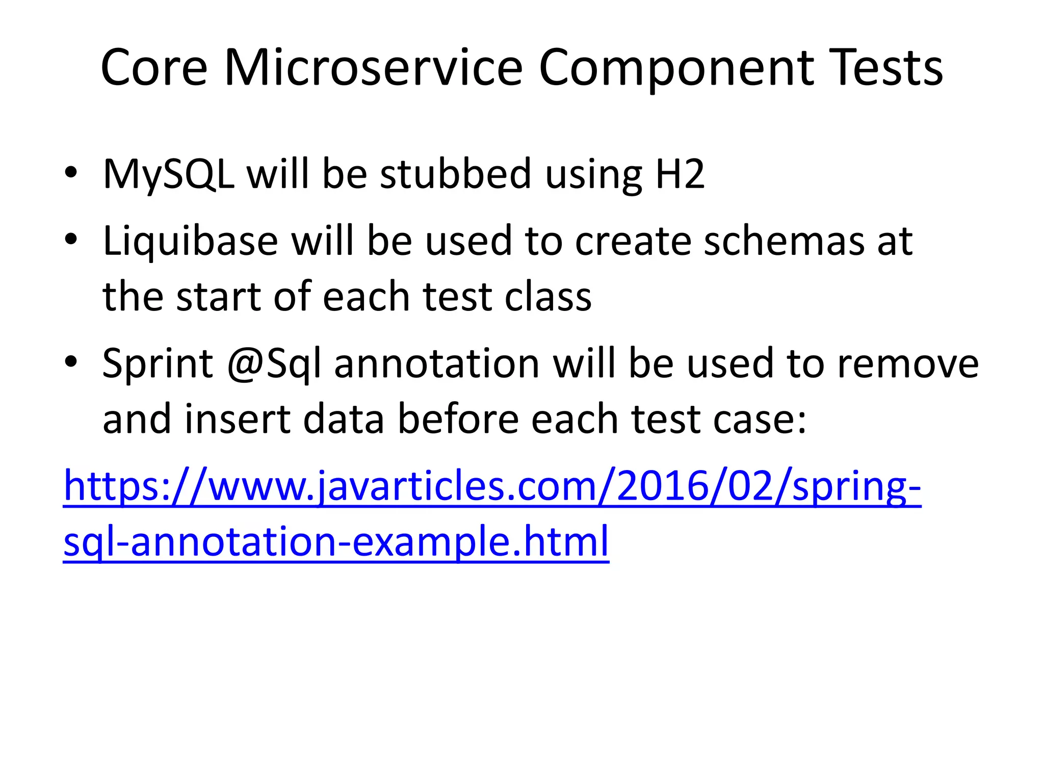 Core Microservice Component Tests
• MySQL will be stubbed using H2
• Liquibase will be used to create schemas at
the start of each test class
• Sprint @Sql annotation will be used to remove
and insert data before each test case:
https://www.javarticles.com/2016/02/spring-
sql-annotation-example.html
 