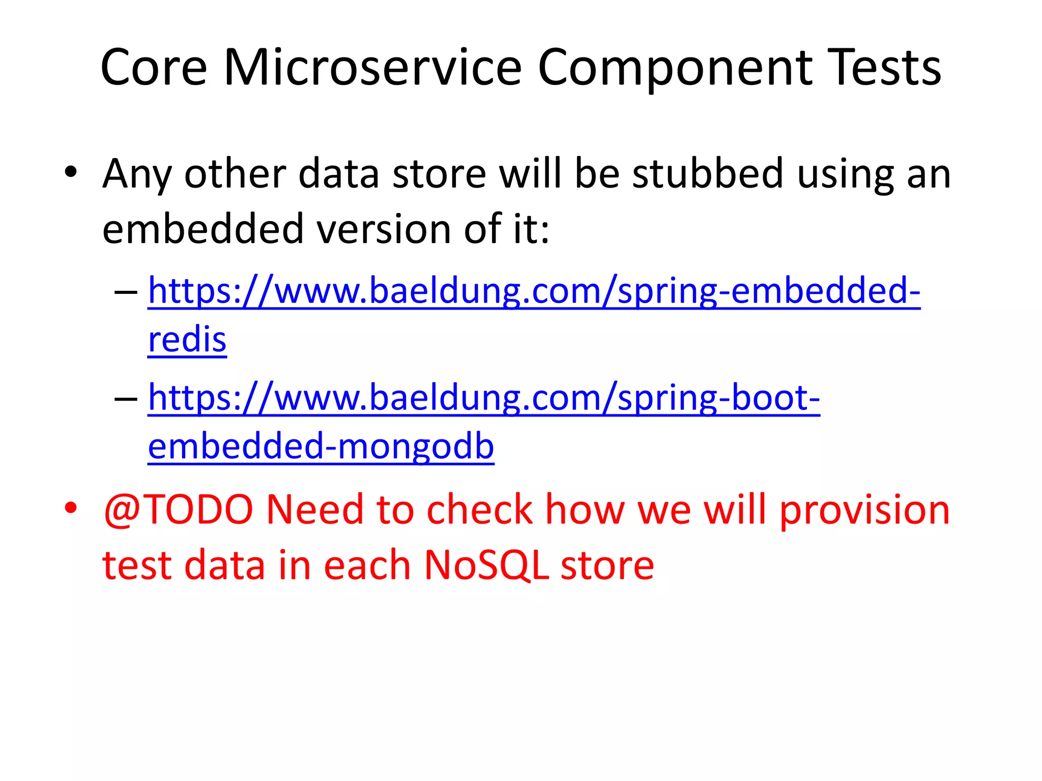 Core Microservice Component Tests
• Any other data store will be stubbed using an
embedded version of it:
– https://www.baeldung.com/spring-embedded-
redis
– https://www.baeldung.com/spring-boot-
embedded-mongodb
• @TODO Need to check how we will provision
test data in each NoSQL store
 