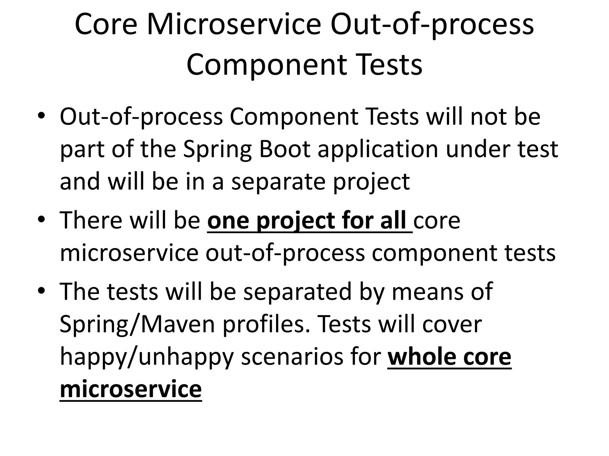 Core Microservice Out-of-process
Component Tests
• Out-of-process Component Tests will not be
part of the Spring Boot application under test
and will be in a separate project
• There will be one project for all core
microservice out-of-process component tests
• The tests will be separated by means of
Spring/Maven profiles. Tests will cover
happy/unhappy scenarios for whole core
microservice
 