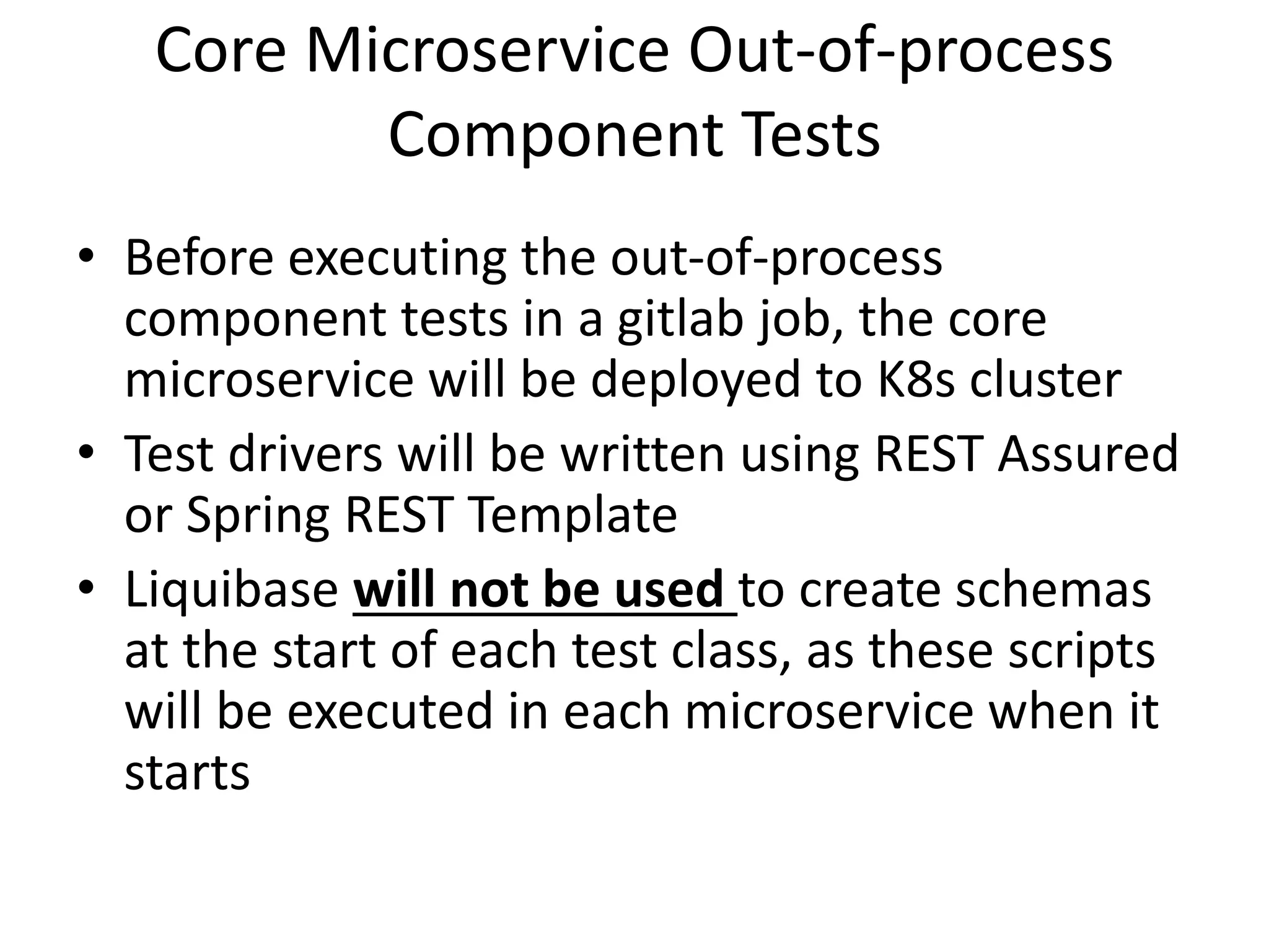 Core Microservice Out-of-process
Component Tests
• Before executing the out-of-process
component tests in a gitlab job, the core
microservice will be deployed to K8s cluster
• Test drivers will be written using REST Assured
or Spring REST Template
• Liquibase will not be used to create schemas
at the start of each test class, as these scripts
will be executed in each microservice when it
starts
 