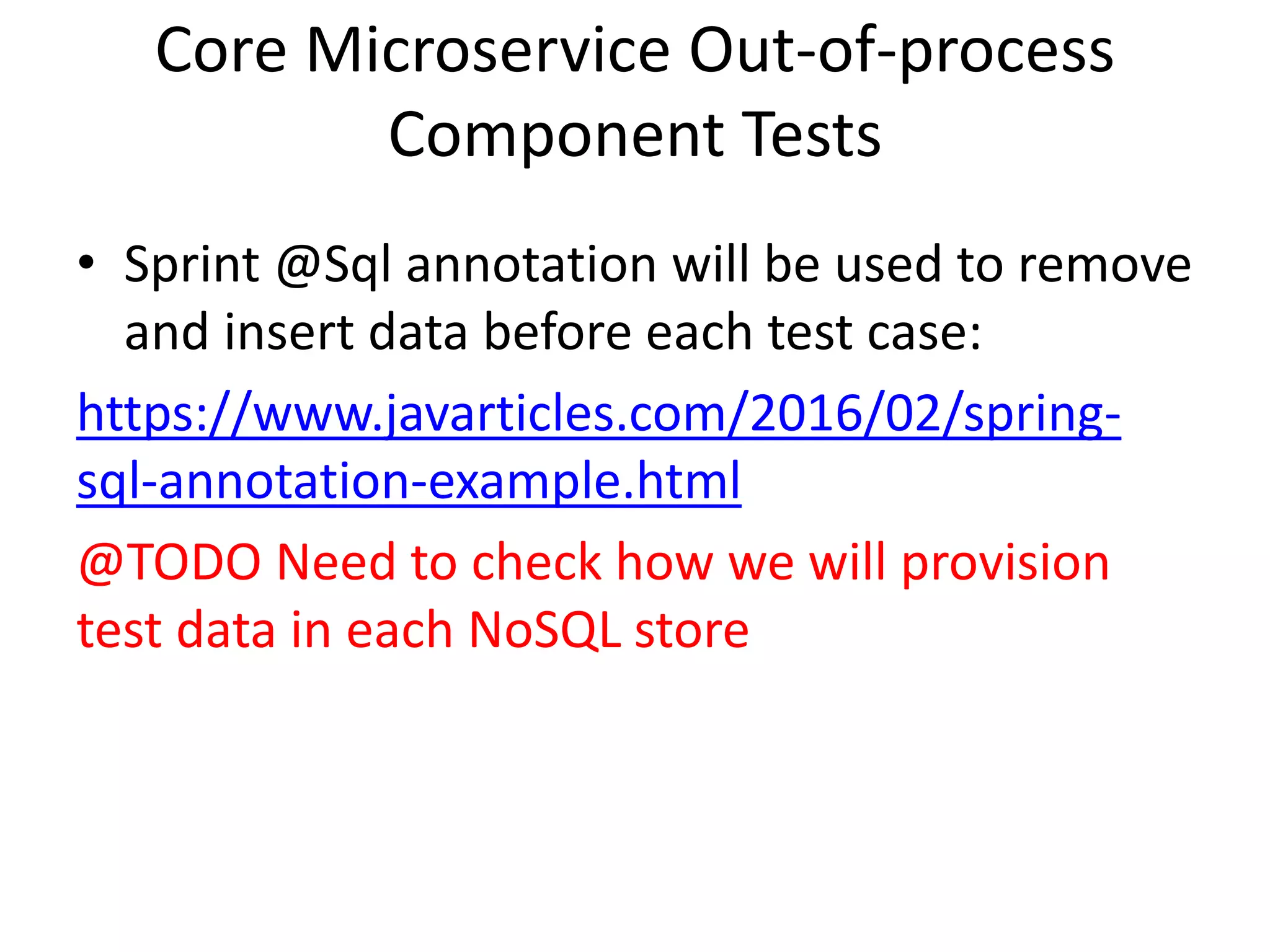 Core Microservice Out-of-process
Component Tests
• Sprint @Sql annotation will be used to remove
and insert data before each test case:
https://www.javarticles.com/2016/02/spring-
sql-annotation-example.html
@TODO Need to check how we will provision
test data in each NoSQL store
 