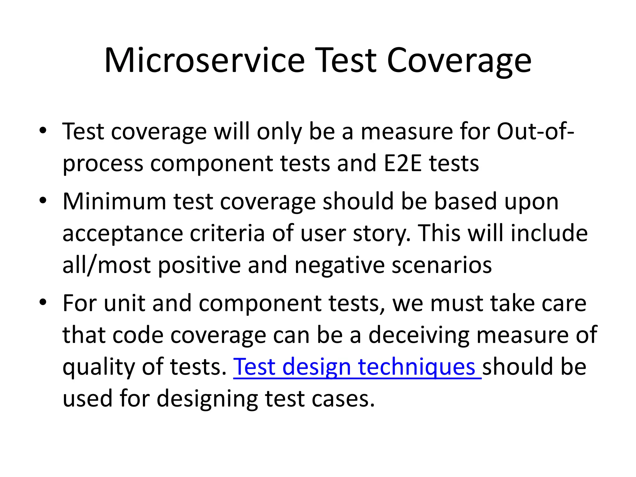 Microservice Test Coverage
• Test coverage will only be a measure for Out-of-
process component tests and E2E tests
• Minimum test coverage should be based upon
acceptance criteria of user story. This will include
all/most positive and negative scenarios
• For unit and component tests, we must take care
that code coverage can be a deceiving measure of
quality of tests. Test design techniques should be
used for designing test cases.
 