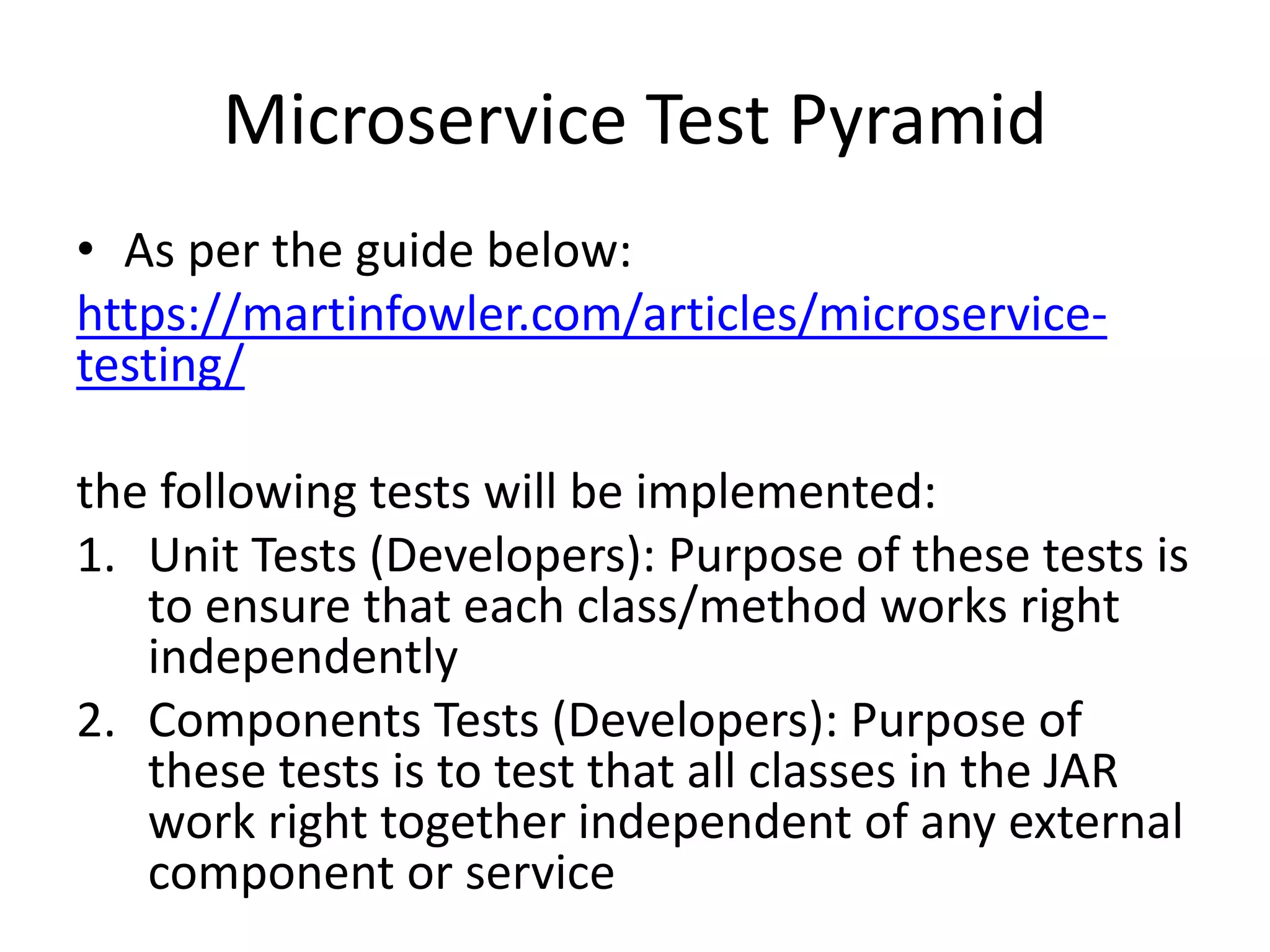 Microservice Test Pyramid
• As per the guide below:
https://martinfowler.com/articles/microservice-
testing/
the following tests will be implemented:
1. Unit Tests (Developers): Purpose of these tests is
to ensure that each class/method works right
independently
2. Components Tests (Developers): Purpose of
these tests is to test that all classes in the JAR
work right together independent of any external
component or service
 