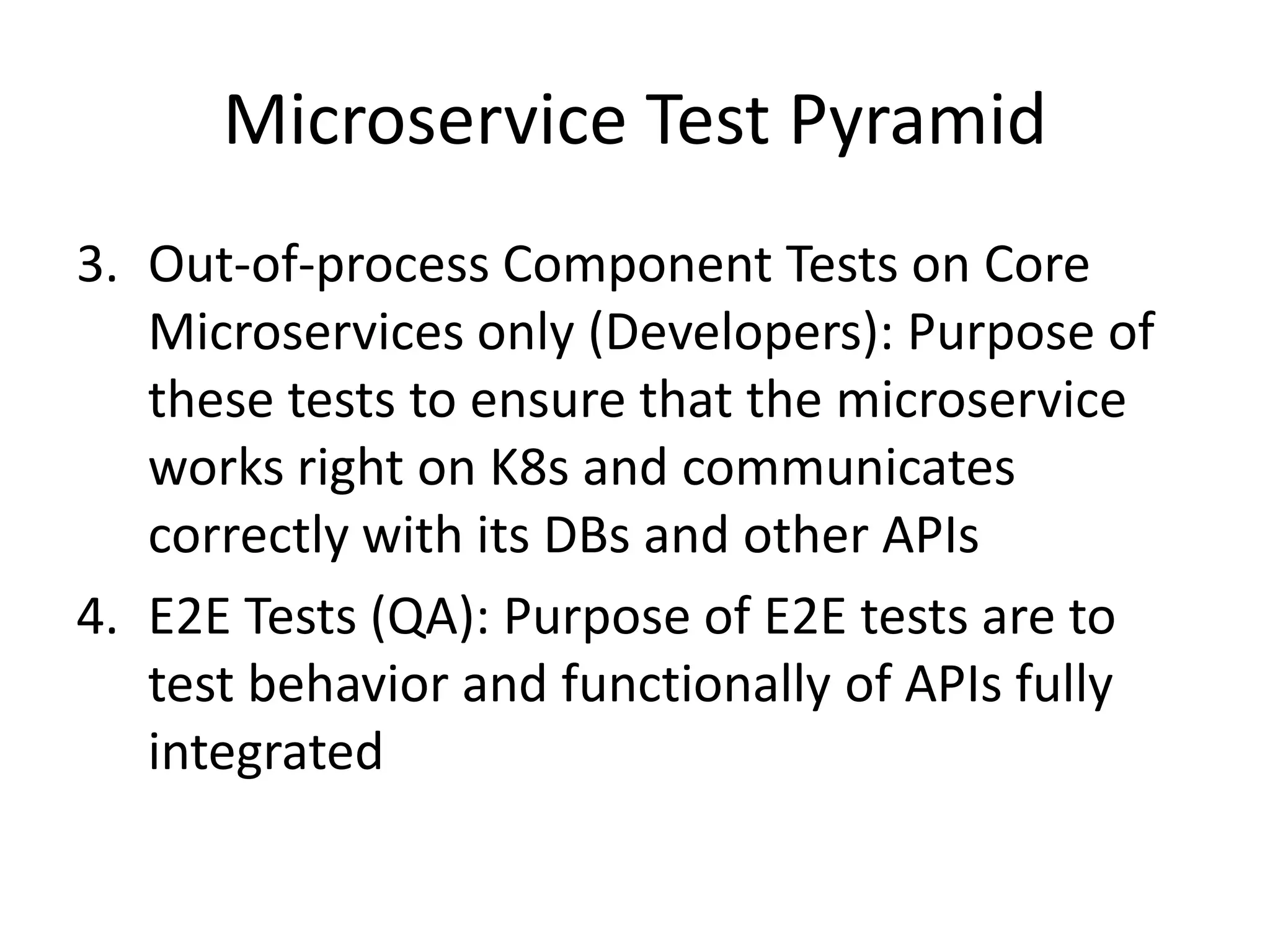 Microservice Test Pyramid
3. Out-of-process Component Tests on Core
Microservices only (Developers): Purpose of
these tests to ensure that the microservice
works right on K8s and communicates
correctly with its DBs and other APIs
4. E2E Tests (QA): Purpose of E2E tests are to
test behavior and functionally of APIs fully
integrated
 