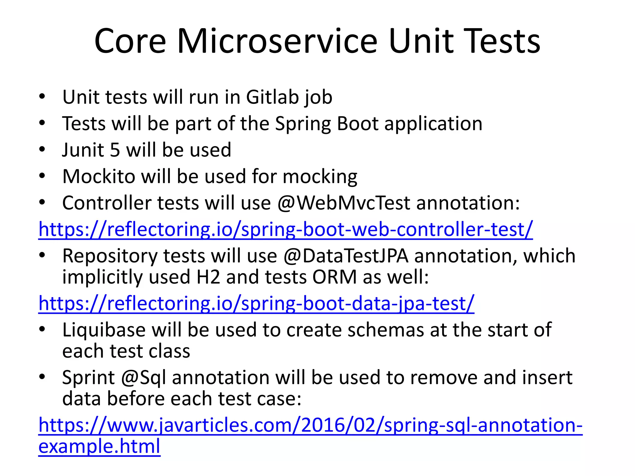 Core Microservice Unit Tests
• Unit tests will run in Gitlab job
• Tests will be part of the Spring Boot application
• Junit 5 will be used
• Mockito will be used for mocking
• Controller tests will use @WebMvcTest annotation:
https://reflectoring.io/spring-boot-web-controller-test/
• Repository tests will use @DataTestJPA annotation, which
implicitly used H2 and tests ORM as well:
https://reflectoring.io/spring-boot-data-jpa-test/
• Liquibase will be used to create schemas at the start of
each test class
• Sprint @Sql annotation will be used to remove and insert
data before each test case:
https://www.javarticles.com/2016/02/spring-sql-annotation-
example.html
 