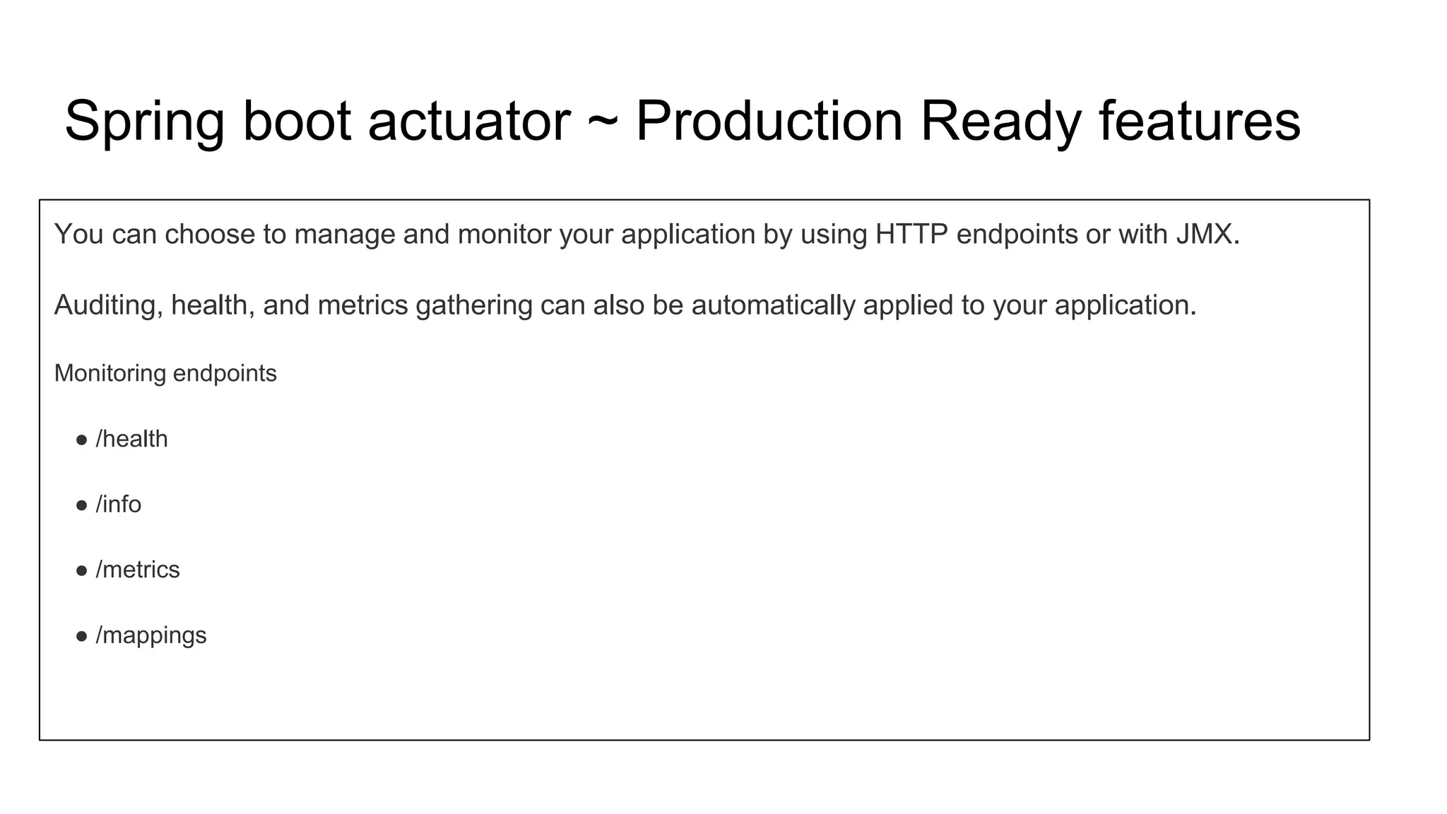 Spring boot actuator ~ Production Ready features
You can choose to manage and monitor your application by using HTTP endpoints or with JMX.
Auditing, health, and metrics gathering can also be automatically applied to your application.
Monitoring endpoints
● /health
● /info
● /metrics
● /mappings
 