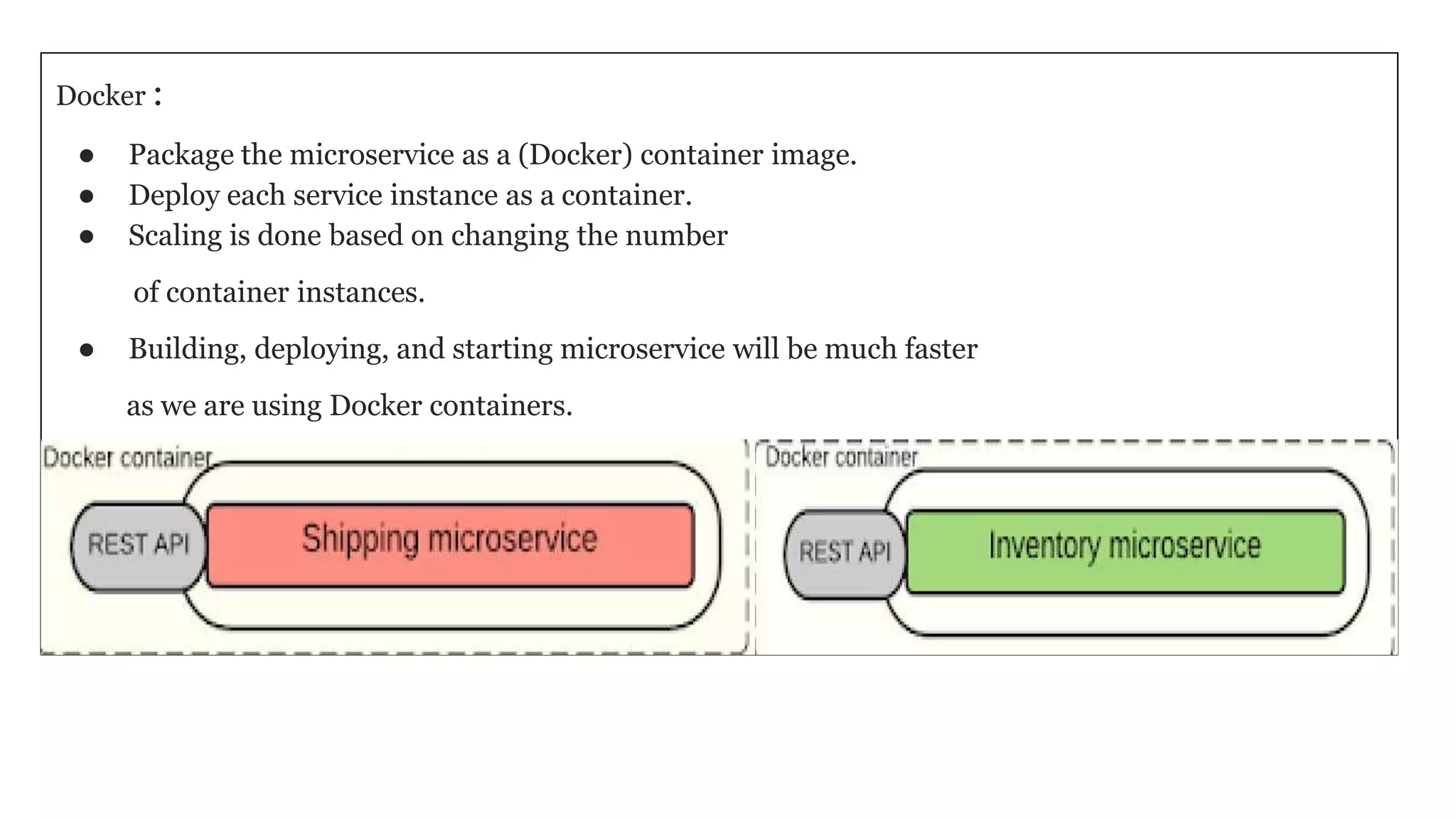 Docker :
● Package the microservice as a (Docker) container image.
● Deploy each service instance as a container.
● Scaling is done based on changing the number
of container instances.
● Building, deploying, and starting microservice will be much faster
as we are using Docker containers.
 