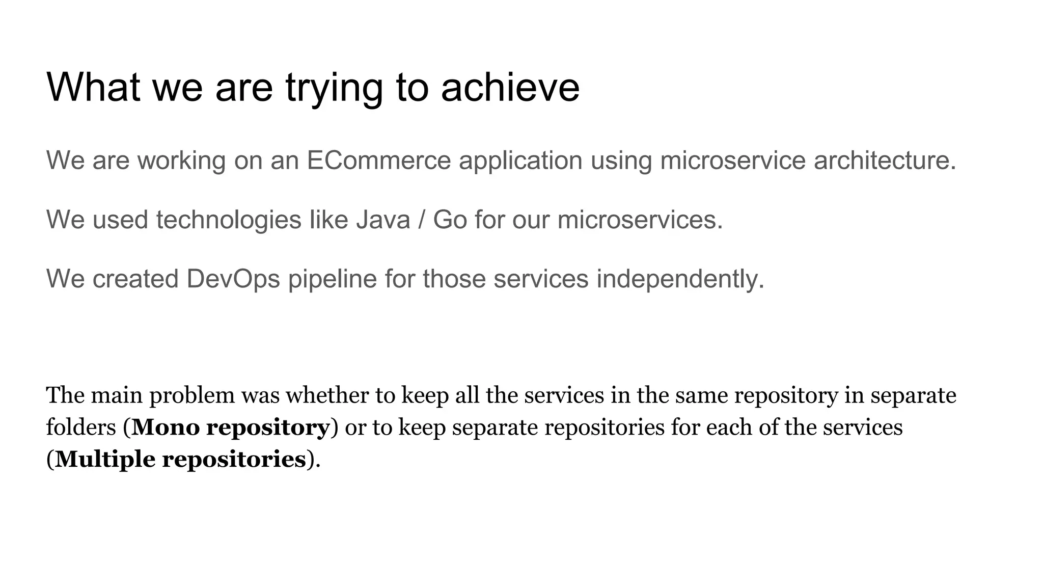 What we are trying to achieve
We are working on an ECommerce application using microservice architecture.
We used technologies like Java / Go for our microservices.
We created DevOps pipeline for those services independently.
The main problem was whether to keep all the services in the same repository in separate
folders (Mono repository) or to keep separate repositories for each of the services
(Multiple repositories).
 
