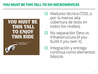 YOU MUST BE THIS TALL TO DO MICROSERVICES
▫︎ Madurez técnica (TDD, o
por lo menos alta
cobertura de tests en
todos los niveles).
▫︎ No separación Devs vs
Infraestructura (if you
build it you own it)
▫︎ Integración y entrega
continua como elementos
básicos.
52
 