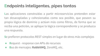 Endpoints inteligentes, pipes tontos
Las aplicaciones construidas a partir microservicios pretenden estar
tan desacopladas y cohesionadas como sea posible, que poseen su
propia lógica de dominio y actúan más como filtros, de forma que se
reciba una petición, se aplique la lógica correspondiente y se produzca
una respuesta.
Se prefieren protocolos REST simples en lugar de otros más complejos
● Request - response con APIs de recursos
● Bus de mensajes: RabbitMQ, ZeroMQ, etc.
 