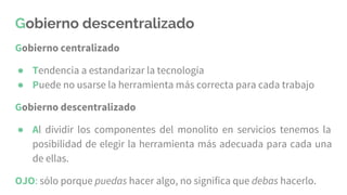 Gobierno descentralizado
Gobierno centralizado
● Tendencia a estandarizar la tecnología
● Puede no usarse la herramienta más correcta para cada trabajo
Gobierno descentralizado
● Al dividir los componentes del monolito en servicios tenemos la
posibilidad de elegir la herramienta más adecuada para cada una
de ellas.
OJO: sólo porque puedas hacer algo, no significa que debas hacerlo.
 