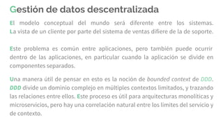 Gestión de datos descentralizada
El modelo conceptual del mundo será diferente entre los sistemas.
La vista de un cliente por parte del sistema de ventas difiere de la de soporte.
Este problema es común entre aplicaciones, pero también puede ocurrir
dentro de las aplicaciones, en particular cuando la aplicación se divide en
componentes separados.
Una manera útil de pensar en esto es la noción de bounded context de DDD.
DDD divide un dominio complejo en múltiples contextos limitados, y trazando
las relaciones entre ellos. Este proceso es útil para arquitecturas monolíticas y
microservicios, pero hay una correlación natural entre los límites del servicio y
de contexto.
 