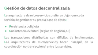 Gestión de datos descentralizada
La arquitectura de microservicios prefieren dejar que cada
servicio de gestionar su propia base de datos:
● Persistencia políglota
● Consistencia eventual (reglas de negocio, UI)
Las transacciones distribuidas son difíciles de implementar.
Las arquitecturas de microservicios hacen hincapié en la
coordinación no-transaccional entre los servicios.
 