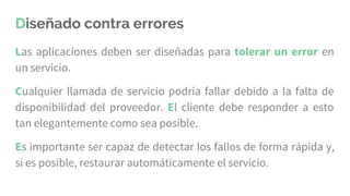 Diseñado contra errores
Las aplicaciones deben ser diseñadas para tolerar un error en
un servicio.
Cualquier llamada de servicio podría fallar debido a la falta de
disponibilidad del proveedor. El cliente debe responder a esto
tan elegantemente como sea posible.
Es importante ser capaz de detectar los fallos de forma rápida y,
si es posible, restaurar automáticamente el servicio.
 
