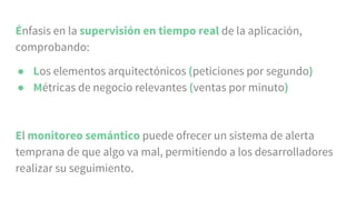 Énfasis en la supervisión en tiempo real de la aplicación,
comprobando:
● Los elementos arquitectónicos (peticiones por segundo)
● Métricas de negocio relevantes (ventas por minuto)
El monitoreo semántico puede ofrecer un sistema de alerta
temprana de que algo va mal, permitiendo a los desarrolladores
realizar su seguimiento.
 