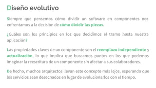 Diseño evolutivo
Siempre que pensemos cómo dividir un software en componentes nos
enfrentamos a la decisión de cómo dividir las piezas.
¿Cuáles son los principios en los que decidimos el tramo hasta nuestra
aplicación?
Las propiedades claves de un componente son el reemplazo independiente y
actualización, lo que implica que buscamos puntos en los que podemos
imaginar la reescritura de un componente sin afectar a sus colaboradores.
De hecho, muchos arquitectos llevan este concepto más lejos, esperando que
los servicios sean desechados en lugar de evolucionarlos con el tiempo.
 