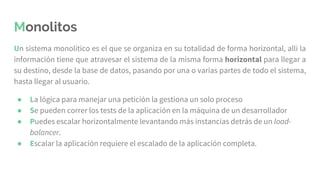 Monolitos
Un sistema monolítico es el que se organiza en su totalidad de forma horizontal, allí la
información tiene que atravesar el sistema de la misma forma horizontal para llegar a
su destino, desde la base de datos, pasando por una o varias partes de todo el sistema,
hasta llegar al usuario.
● La lógica para manejar una petición la gestiona un solo proceso
● Se pueden correr los tests de la aplicación en la máquina de un desarrollador
● Puedes escalar horizontalmente levantando más instancias detrás de un load-
balancer.
● Escalar la aplicación requiere el escalado de la aplicación completa.
 