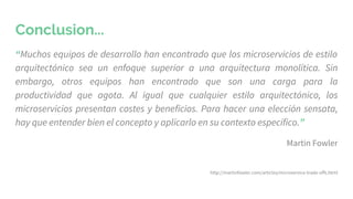 Conclusion...
“Muchos equipos de desarrollo han encontrado que los microservicios de estilo
arquitectónico sea un enfoque superior a una arquitectura monolítica. Sin
embargo, otros equipos han encontrado que son una carga para la
productividad que agota. Al igual que cualquier estilo arquitectónico, los
microservicios presentan costes y beneficios. Para hacer una elección sensata,
hay que entender bien el concepto y aplicarlo en su contexto específico.”
Martin Fowler
http://martinfowler.com/articles/microservice-trade-offs.html
 