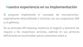 Nuestra experiencia en su implementación
El proyecto implementó el concepto de microservicios
originalmente desarrollando 3 servicios con sus respectivas SDK
y un gateway.
En un principio API Gateway resolvería el negocio y derivaría los
request a los respectivos servicios, además en sus primeras
definiciones se encontraban pocas conexiones entre sí.
 
