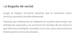 Luego al integrar ms-social notamos que la connexion entre
servicios aumentó considerablemente.
Tuvimos que refactorizar el endpoint de usuarios para mejor sus
tiempos de respuesta y no encarecer los tiempos de ms-social ya
que este hacia múltiples consultas a ms-user, para esto incluimos
Elasticsearch services de amazon.
La llegada de social
 