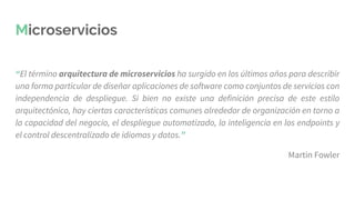 Microservicios
“El término arquitectura de microservicios ha surgido en los últimos años para describir
una forma particular de diseñar aplicaciones de software como conjuntos de servicios con
independencia de despliegue. Si bien no existe una definición precisa de este estilo
arquitectónico, hay ciertas características comunes alrededor de organización en torno a
la capacidad del negocio, el despliegue automatizado, la inteligencia en los endpoints y
el control descentralizado de idiomas y datos.”
Martin Fowler
 