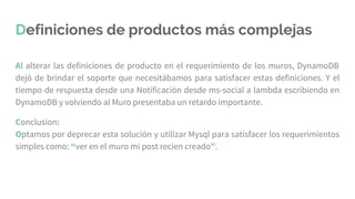 Definiciones de productos más complejas
Al alterar las definiciones de producto en el requerimiento de los muros, DynamoDB
dejó de brindar el soporte que necesitábamos para satisfacer estas definiciones. Y el
tiempo de respuesta desde una Notificación desde ms-social a lambda escribiendo en
DynamoDB y volviendo al Muro presentaba un retardo importante.
Conclusion:
Optamos por deprecar esta solución y utilizar Mysql para satisfacer los requerimientos
simples como: “ver en el muro mi post recien creado”.
 