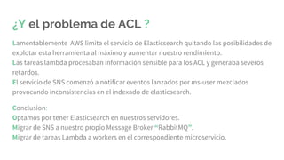¿Y el problema de ACL ?
Lamentablemente AWS limita el servicio de Elasticsearch quitando las posibilidades de
explotar esta herramienta al máximo y aumentar nuestro rendimiento.
Las tareas lambda procesaban información sensible para los ACL y generaba severos
retardos.
El servicio de SNS comenzó a notificar eventos lanzados por ms-user mezclados
provocando inconsistencias en el indexado de elasticsearch.
Conclusion:
Optamos por tener Elasticsearch en nuestros servidores.
Migrar de SNS a nuestro propio Message Broker “RabbitMQ”.
Migrar de tareas Lambda a workers en el correspondiente microservicio.
 