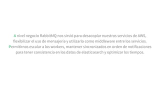 A nivel negocio RabbitMQ nos sirvió para desacoplar nuestros servicios de AWS,
flexibilizar el uso de mensajería y utilizarlo como middleware entre los servicios.
Permitirnos escalar a los workers, mantener sincronizados en orden de notificaciones
para tener consistencia en los datos de elasticsearch y optimizar los tiempos.
 