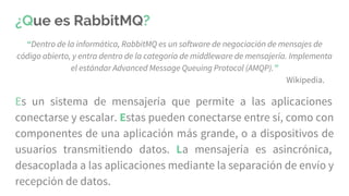 ¿Que es RabbitMQ?
“Dentro de la informática, RabbitMQ es un software de negociación de mensajes de
código abierto, y entra dentro de la categoría de middleware de mensajería. Implementa
el estándar Advanced Message Queuing Protocol (AMQP).”
Wikipedia.
Es un sistema de mensajería que permite a las aplicaciones
conectarse y escalar. Estas pueden conectarse entre sí, como con
componentes de una aplicación más grande, o a dispositivos de
usuarios transmitiendo datos. La mensajería es asincrónica,
desacoplada a las aplicaciones mediante la separación de envío y
recepción de datos.
 