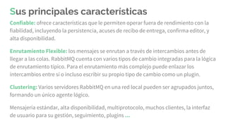 Sus principales características
Confiable: ofrece características que le permiten operar fuera de rendimiento con la
fiabilidad, incluyendo la persistencia, acuses de recibo de entrega, confirma editor, y
alta disponibilidad.
Enrutamiento Flexible: los mensajes se enrutan a través de intercambios antes de
llegar a las colas. RabbitMQ cuenta con varios tipos de cambio integradas para la lógica
de enrutamiento típico. Para el enrutamiento más complejo puede enlazar los
intercambios entre sí o incluso escribir su propio tipo de cambio como un plugin.
Clustering: Varios servidores RabbitMQ en una red local pueden ser agrupados juntos,
formando un único agente lógico.
Mensajería estándar, alta disponibilidad, multiprotocolo, muchos clientes, la interfaz
de usuario para su gestión, seguimiento, plugins ...
 