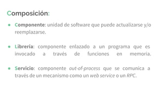 Composición:
● Componente: unidad de software que puede actualizarse y/o
reemplazarse.
● Librería: componente enlazado a un programa que es
invocado a través de funciones en memoria.
● Servicio: componente out-of-process que se comunica a
través de un mecanismo como un web service o un RPC.
 