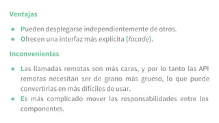 Ventajas
● Pueden desplegarse independientemente de otros.
● Ofrecen una interfaz más explícita (facade).
Inconvenientes
● Las llamadas remotas son más caras, y por lo tanto las API
remotas necesitan ser de grano más grueso, lo que puede
convertirlas en más difíciles de usar.
● Es más complicado mover las responsabilidades entre los
componentes.
 