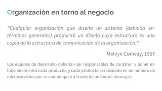 Organización en torno al negocio
"Cualquier organización que diseña un sistema (definido en
términos generales) producirá un diseño cuya estructura es una
copia de la estructura de comunicación de la organización."
Melvyn Conway, 1967
Los equipos de desarrollo deberían ser responsables de construir y poner en
funcionamiento cada producto, y cada producto ser dividido en un número de
microservicios que se comuniquen a través de un bus de mensajes.
 
