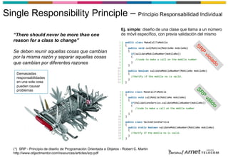 Single Responsibility Principle – Principio Responsabilidad Individual
“There should never be more than one
reason for a class to change”
Se deben reunir aquellas cosas que cambian
por la misma razón y separar aquellas cosas
que cambian por diferentes razones
(*) SRP - Principio de diseño de Programación Orientada a Objetos - Robert C. Martin
http://www.objectmentor.com/resources/articles/srp.pdf
Demasiadas
responsabilidades
en una sola cosa
pueden causar
problemas
Ej. simple: diseño de una clase que llama a un número
de móvil específico, con previa validación del mismo
 