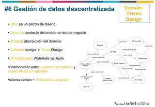 #6 Gestión de datos descentralizada Domain-
Driven
Design
• DDD es un patrón de diseño
• Dominio: contexto del problema real de negocio
• Modelo: abstracción del dominio
• Software design ≠ Code Design
• Metodologías: Waterfalls vs. Agile
• Colaboración entre expertos de dominio y
especialistas de software
• Idioma común = Ubiquitous Language
 