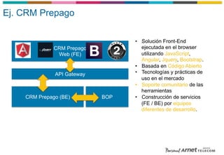 CRM Prepago
Web (FE)
API Gateway
•  Solución Front-End
ejecutada en el browser
utilizando JavaScript,
Angular, Jquery, Bootstrap.
•  Basada en Código Abierto
•  Tecnologías y prácticas de
uso en el mercado
•  Soporte comunitario de las
herramientas
•  Construcción de servicios
(FE / BE) por equipos
diferentes de desarrollo.
BOPCRM Prepago (BE)
Ej. CRM Prepago
 