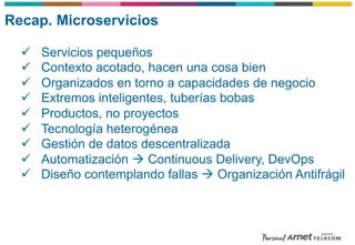 Recap. Microservicios
ü  Servicios pequeños
ü  Contexto acotado, hacen una cosa bien
ü  Organizados en torno a capacidades de negocio
ü  Extremos inteligentes, tuberías bobas
ü  Productos, no proyectos
ü  Tecnología heterogénea
ü  Gestión de datos descentralizada
ü  Automatización à Continuous Delivery, DevOps
ü  Diseño contemplando fallas à Organización Antifrágil
 