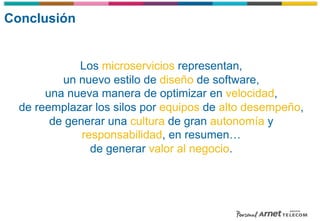 Conclusión
Los microservicios representan,
un nuevo estilo de diseño de software,
una nueva manera de optimizar en velocidad,
de reemplazar los silos por equipos de alto desempeño,
de generar una cultura de gran autonomía y
responsabilidad, en resumen…
de generar valor al negocio.
 