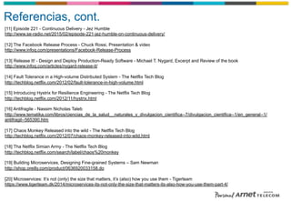 Referencias, cont.
[11] Episode 221 - Continuous Delivery - Jez Humble
http://www.se-radio.net/2015/02/episode-221-jez-humble-on-continuous-delivery/
[12] The Facebook Release Process - Chuck Rossi, Presentation & video
http://www.infoq.com/presentations/Facebook-Release-Process
[13] Release It! - Design and Deploy Production-Ready Software - Michael T. Nygard, Excerpt and Review of the book
http://www.infoq.com/articles/nygard-release-it/
[14] Fault Tolerance in a High-volume Distributed System - The Netflix Tech Blog
http://techblog.netflix.com/2012/02/fault-tolerance-in-high-volume.html
[15] Introducing Hystrix for Resilience Engineering - The Netflix Tech Blog
http://techblog.netflix.com/2012/11/hystrix.html
[16] Antifragile - Nassim Nicholas Taleb
http://www.tematika.com/libros/ciencias_de_la_salud__naturales_y_divulgacion_cientifica--7/divulgacion_cientifica--1/en_general--1/
antifragil--565390.htm
[17] Chaos Monkey Released into the wild - The Netflix Tech Blog
http://techblog.netflix.com/2012/07/chaos-monkey-released-into-wild.html
[18] Tha Netflix Simian Army - The Netflix Tech Blog
http://techblog.netflix.com/search/label/chaos%20monkey
[19] Building Microservices, Designing Fine-grained Systems – Sam Newman
http://shop.oreilly.com/product/0636920033158.do
[20] Microservices: It’s not (only) the size that matters, it’s (also) how you use them - Tigerteam
https://www.tigerteam.dk/2014/microservices-its-not-only-the-size-that-matters-its-also-how-you-use-them-part-4/
 