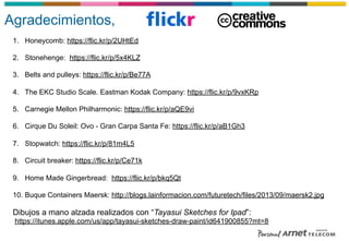 Agradecimientos,
1.  Honeycomb: https://flic.kr/p/2UHtEd
2.  Stonehenge: https://flic.kr/p/5x4KLZ
3.  Belts and pulleys: https://flic.kr/p/Be77A
4.  The EKC Studio Scale. Eastman Kodak Company: https://flic.kr/p/9vxKRp
5.  Carnegie Mellon Philharmonic: https://flic.kr/p/aQE9vi
6.  Cirque Du Soleil: Ovo - Gran Carpa Santa Fe: https://flic.kr/p/aB1Gh3
7.  Stopwatch: https://flic.kr/p/81m4L5
8.  Circuit breaker: https://flic.kr/p/Ce71k
9.  Home Made Gingerbread: https://flic.kr/p/bkq5Qt
10.  Buque Containers Maersk: http://blogs.lainformacion.com/futuretech/files/2013/09/maersk2.jpg
Dibujos a mano alzada realizados con “Tayasui Sketches for Ipad”:
https://itunes.apple.com/us/app/tayasui-sketches-draw-paint/id641900855?mt=8
 