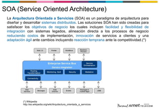 SOA (Service Oriented Architecture)
La Arquitectura Orientada a Servicios (SOA) es un paradigma de arquitectura para
diseñar y desarrollar sistemas distribuidos. Las soluciones SOA han sido creadas para
satisfacer los objetivos de negocio los cuales incluyen facilidad y flexibilidad de
integración con sistemas legados, alineación directa a los procesos de negocio
reduciendo costos de implementación, innovación de servicios a clientes y una
adaptación ágil ante cambios incluyendo reacción temprana ante la competitividad.(*)
(*) Wikipedia
http://es.wikipedia.org/wiki/Arquitectura_orientada_a_servicios
 