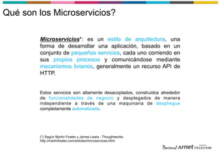 Qué son los Microservicios?
Microservicios*: es un estilo de arquitectura, una
forma de desarrollar una aplicación, basado en un
conjunto de pequeños servicios, cada uno corriendo en
sus propios procesos y comunicándose mediante
mecanismos livianos, generalmente un recurso API de
HTTP.
Estos servicios son altamente desacoplados, construidos alrededor
de funcionalidades de negocio y desplegados de manera
independiente a través de una maquinaria de despliegue
completamente automatizada.
(*) Según Martin Fowler y James Lewis - Thoughtworks
http://martinfowler.com/articles/microservices.html
 