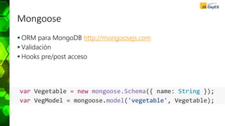 Mongoose
 ORM para MongoDB http://mongoosejs.com
 Validación
 Hooks pre/post acceso
var Vegetable = new mongoose.Schema({ name: String });
var VegModel = mongoose.model('vegetable', Vegetable);
 