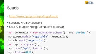Baucis
 https://www.npmjs.com/package/baucis
 Recursos HATEOAS/Level 3
 REST APIs sobre MongoDB NodeJS ExpressJS
var Vegetable = new mongoose.Schema({ name: String });
mongoose.model('vegetable', Vegetable);
baucis.rest('vegetable');
var app = express();
app.use('/api', baucis());
app.listen(8012);
 