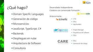 ¿Qué hago?
 Domain Specific Languages
 Generación de código
 Microservicios
 JavaScript, TypeScript, C#
 Backends
 Despliegues en nube
 Arquitectura de Software
 Consultoría
 CTO
 DSLs
 App Builders
 Project Manager
 Arquitectura de Software
 DSLs
 DSLs
 Generación de código
Desarrollador Independiente
Colaboro con Lemoncode Formación
Anteriormente:
 